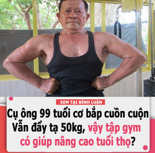 Cụ ông 99 tuổi cơ bắp cuồn cuộn, vẫn đẩy tạ 50kg, vậy tập gym có giúp nâng cao tuổi thọ?